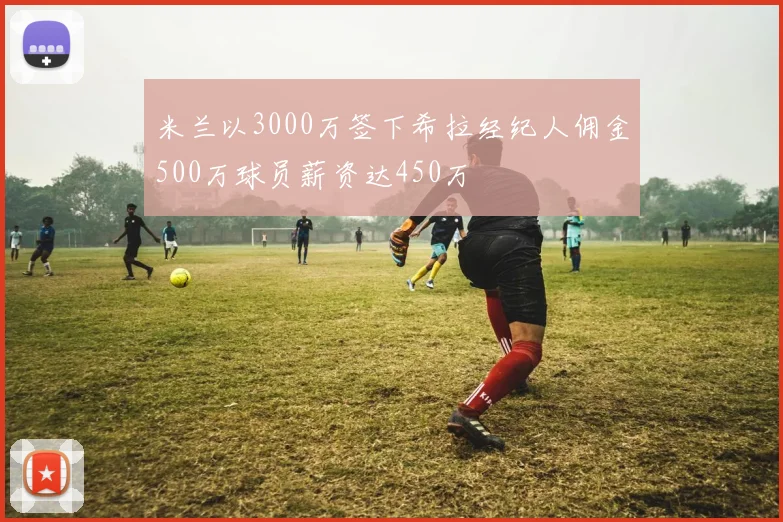 米兰以3000万签下希拉经纪人佣金500万球员薪资达450万