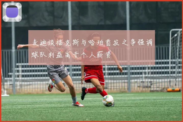 麦迪谈福克斯与哈珀首发之争强调球队利益高于个人薪资